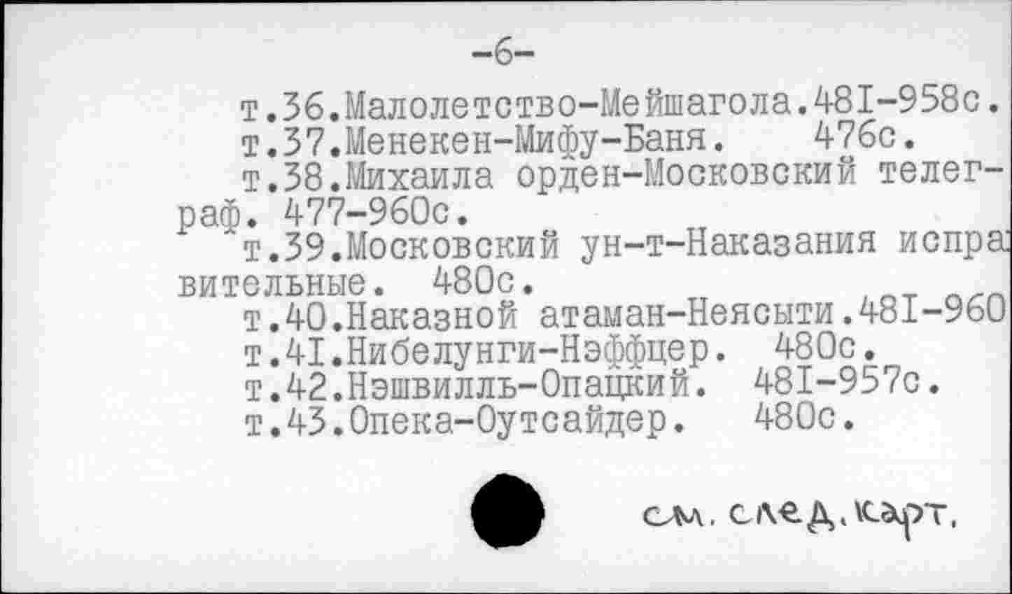 ﻿т.36.Малолетство-Мейшагола.481-958с.
т.37.Менекен-Мифу-Баня.	476с.
т.38.Михаила орден-Московский телеграф. 477-960С.
"т.39.Московский ун-т-Наказания испра вительные. 480с.
т.40.Наказной атаман-Неясыти.481-960
т.41.Нибелунги-Нэффцер.
т.42.Нэшвилль-0пацкий.
т.43.Опека-Оутсайдер.
480с. 481-9570.
480с.
см, след,